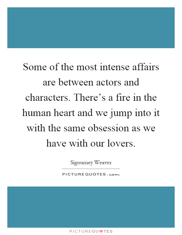 Some of the most intense affairs are between actors and characters. There's a fire in the human heart and we jump into it with the same obsession as we have with our lovers Picture Quote #1