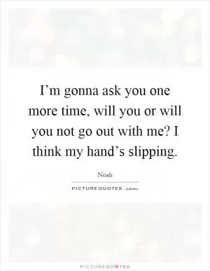 I’m gonna ask you one more time, will you or will you not go out with me? I think my hand’s slipping Picture Quote #1