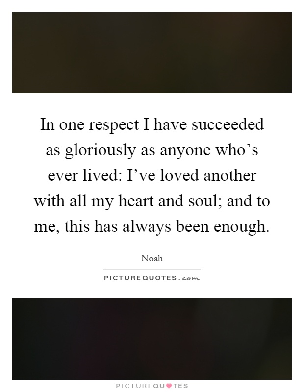In one respect I have succeeded as gloriously as anyone who's ever lived: I've loved another with all my heart and soul; and to me, this has always been enough Picture Quote #1