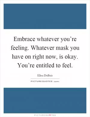 Embrace whatever you’re feeling. Whatever mask you have on right now, is okay. You’re entitled to feel Picture Quote #1
