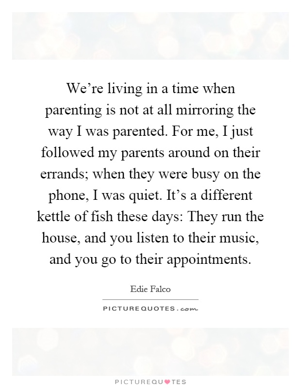We're living in a time when parenting is not at all mirroring the way I was parented. For me, I just followed my parents around on their errands; when they were busy on the phone, I was quiet. It's a different kettle of fish these days: They run the house, and you listen to their music, and you go to their appointments Picture Quote #1