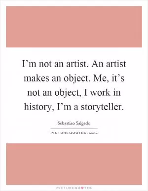 I’m not an artist. An artist makes an object. Me, it’s not an object, I work in history, I’m a storyteller Picture Quote #1