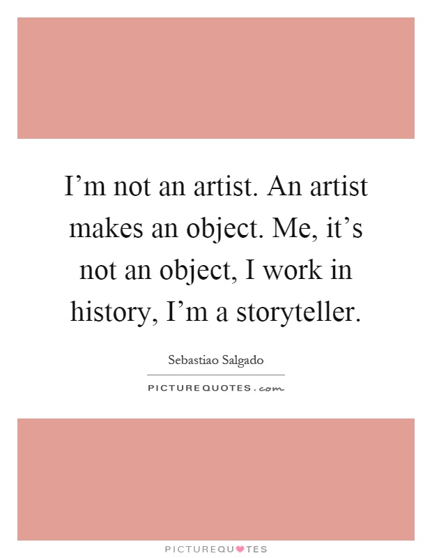 I'm not an artist. An artist makes an object. Me, it's not an object, I work in history, I'm a storyteller Picture Quote #1