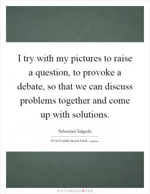 I try with my pictures to raise a question, to provoke a debate, so that we can discuss problems together and come up with solutions Picture Quote #1