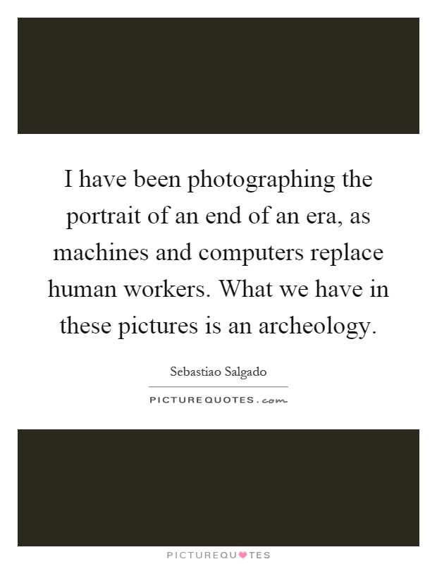 I have been photographing the portrait of an end of an era, as machines and computers replace human workers. What we have in these pictures is an archeology Picture Quote #1