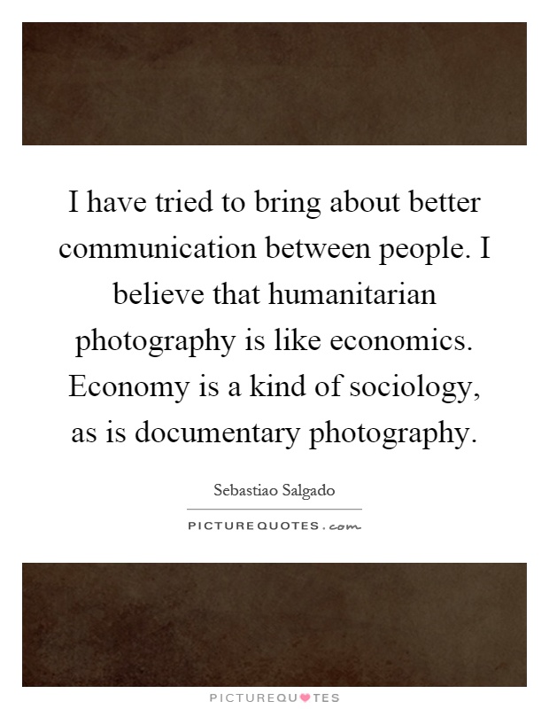 I have tried to bring about better communication between people. I believe that humanitarian photography is like economics. Economy is a kind of sociology, as is documentary photography Picture Quote #1