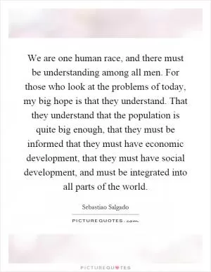We are one human race, and there must be understanding among all men. For those who look at the problems of today, my big hope is that they understand. That they understand that the population is quite big enough, that they must be informed that they must have economic development, that they must have social development, and must be integrated into all parts of the world Picture Quote #1