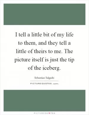I tell a little bit of my life to them, and they tell a little of theirs to me. The picture itself is just the tip of the iceberg Picture Quote #1