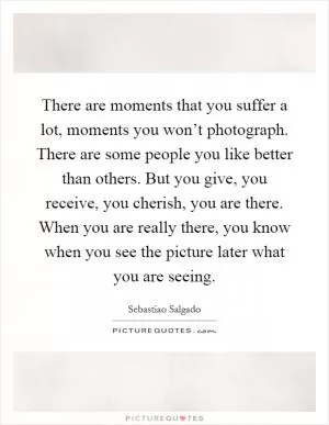 There are moments that you suffer a lot, moments you won’t photograph. There are some people you like better than others. But you give, you receive, you cherish, you are there. When you are really there, you know when you see the picture later what you are seeing Picture Quote #1