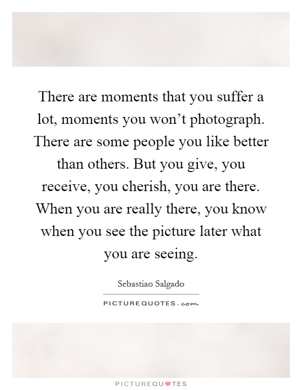 There are moments that you suffer a lot, moments you won't photograph. There are some people you like better than others. But you give, you receive, you cherish, you are there. When you are really there, you know when you see the picture later what you are seeing Picture Quote #1