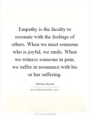 Empathy is the faculty to resonate with the feelings of others. When we meet someone who is joyful, we smile. When we witness someone in pain, we suffer in resonance with his or her suffering Picture Quote #1
