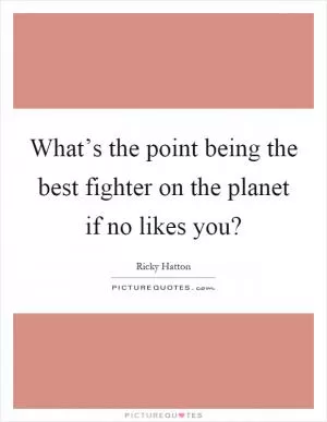 What’s the point being the best fighter on the planet if no likes you? Picture Quote #1