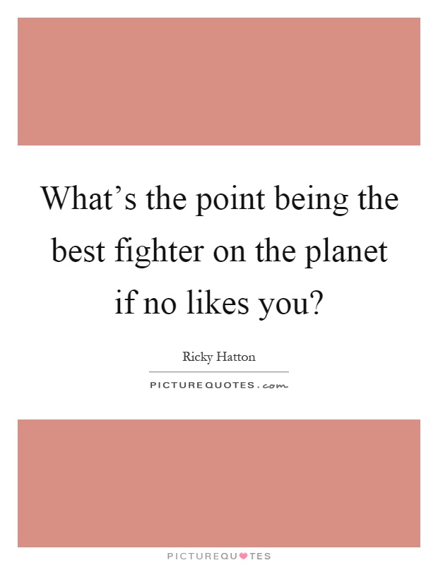 What's the point being the best fighter on the planet if no likes you? Picture Quote #1