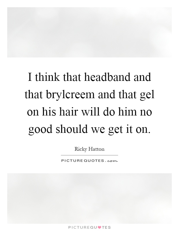 I think that headband and that brylcreem and that gel on his hair will do him no good should we get it on Picture Quote #1