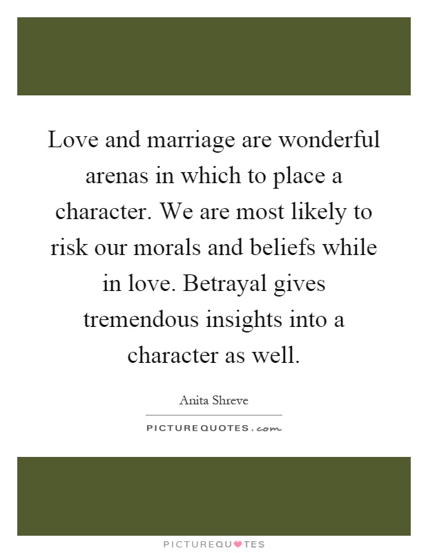 Love and marriage are wonderful arenas in which to place a character. We are most likely to risk our morals and beliefs while in love. Betrayal gives tremendous insights into a character as well Picture Quote #1