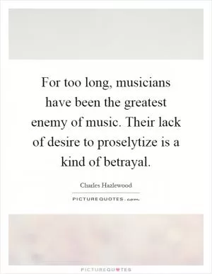 For too long, musicians have been the greatest enemy of music. Their lack of desire to proselytize is a kind of betrayal Picture Quote #1