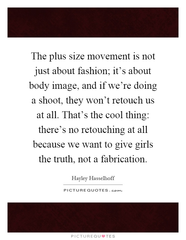 The plus size movement is not just about fashion; it's about body image, and if we're doing a shoot, they won't retouch us at all. That's the cool thing: there's no retouching at all because we want to give girls the truth, not a fabrication Picture Quote #1