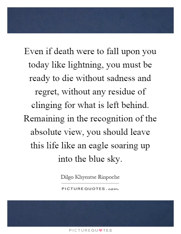Even if death were to fall upon you today like lightning, you must be ready to die without sadness and regret, without any residue of clinging for what is left behind. Remaining in the recognition of the absolute view, you should leave this life like an eagle soaring up into the blue sky Picture Quote #1