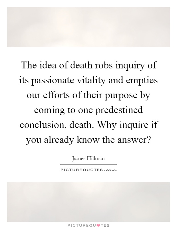 The idea of death robs inquiry of its passionate vitality and empties our efforts of their purpose by coming to one predestined conclusion, death. Why inquire if you already know the answer? Picture Quote #1