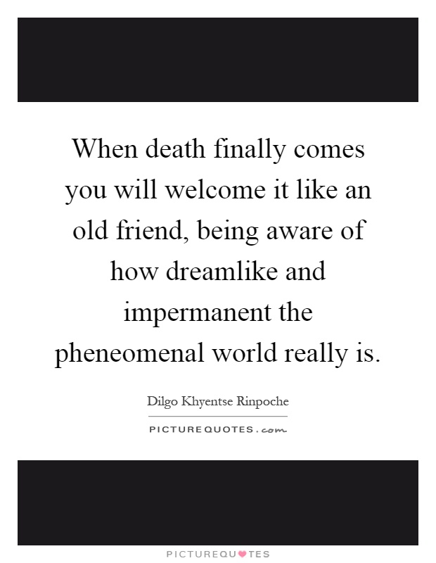 When death finally comes you will welcome it like an old friend, being aware of how dreamlike and impermanent the pheneomenal world really is Picture Quote #1