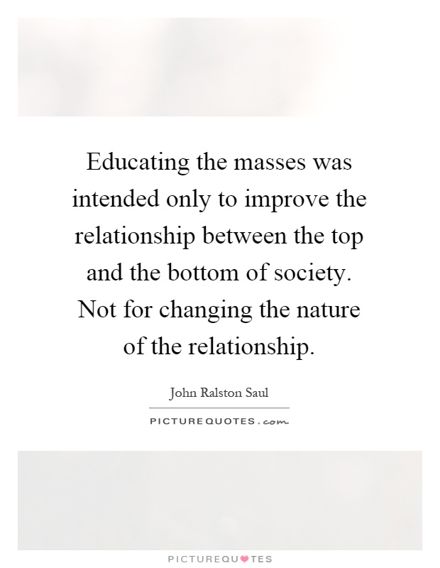 Educating the masses was intended only to improve the relationship between the top and the bottom of society. Not for changing the nature of the relationship Picture Quote #1