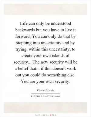 Life can only be understood backwards but you have to live it forward. You can only do that by stepping into uncertainty and by trying, within this uncertainty, to create your own islands of security... The new security will be a belief that... if this doesn’t work out you could do something else. You are your own security Picture Quote #1