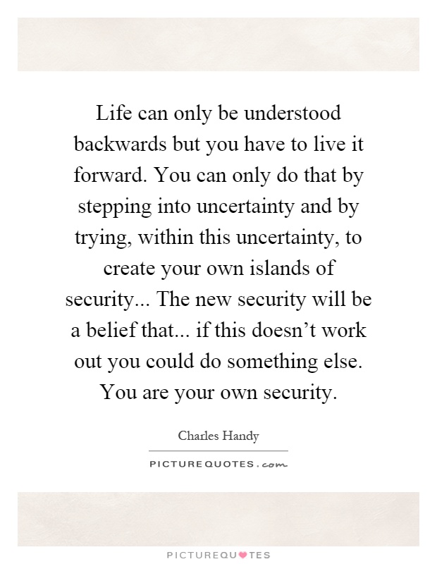 Life can only be understood backwards but you have to live it forward. You can only do that by stepping into uncertainty and by trying, within this uncertainty, to create your own islands of security... The new security will be a belief that... if this doesn't work out you could do something else. You are your own security Picture Quote #1