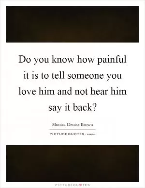 Do you know how painful it is to tell someone you love him and not hear him say it back? Picture Quote #1