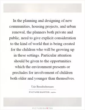 In the planning and designing of new communities, housing projects, and urban renewal, the planners both private and public, need to give explicit consideration to the kind of world that is being created for the children who will be growing up in these settings. Particular attention should be given to the opportunities which the environment presents or precludes for involvement of children both older and younger than themselves Picture Quote #1