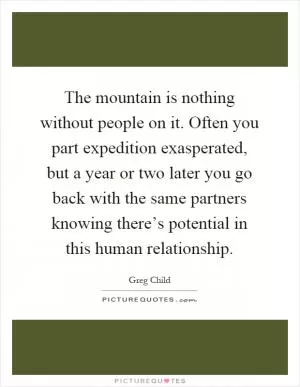 The mountain is nothing without people on it. Often you part expedition exasperated, but a year or two later you go back with the same partners knowing there’s potential in this human relationship Picture Quote #1