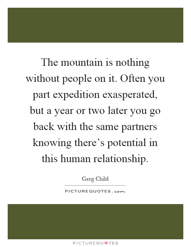 The mountain is nothing without people on it. Often you part expedition exasperated, but a year or two later you go back with the same partners knowing there's potential in this human relationship Picture Quote #1