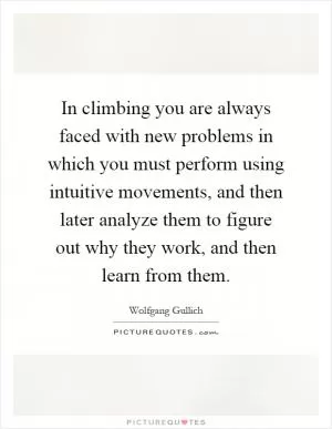 In climbing you are always faced with new problems in which you must perform using intuitive movements, and then later analyze them to figure out why they work, and then learn from them Picture Quote #1