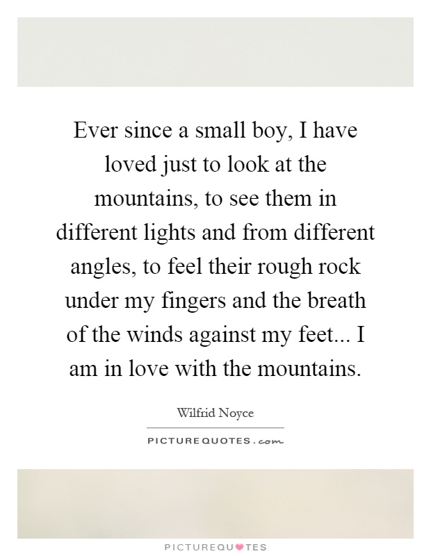Ever since a small boy, I have loved just to look at the mountains, to see them in different lights and from different angles, to feel their rough rock under my fingers and the breath of the winds against my feet... I am in love with the mountains Picture Quote #1