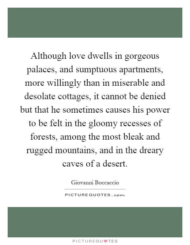 Although love dwells in gorgeous palaces, and sumptuous apartments, more willingly than in miserable and desolate cottages, it cannot be denied but that he sometimes causes his power to be felt in the gloomy recesses of forests, among the most bleak and rugged mountains, and in the dreary caves of a desert Picture Quote #1