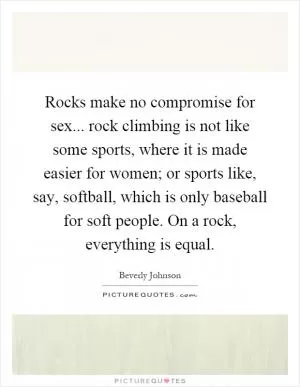 Rocks make no compromise for sex... rock climbing is not like some sports, where it is made easier for women; or sports like, say, softball, which is only baseball for soft people. On a rock, everything is equal Picture Quote #1