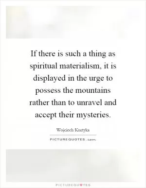 If there is such a thing as spiritual materialism, it is displayed in the urge to possess the mountains rather than to unravel and accept their mysteries Picture Quote #1
