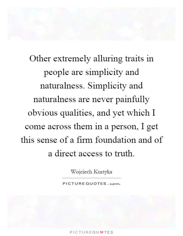 Other extremely alluring traits in people are simplicity and naturalness. Simplicity and naturalness are never painfully obvious qualities, and yet which I come across them in a person, I get this sense of a firm foundation and of a direct access to truth Picture Quote #1