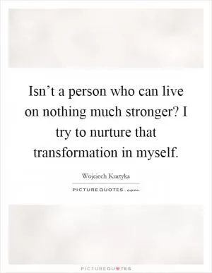 Isn’t a person who can live on nothing much stronger? I try to nurture that transformation in myself Picture Quote #1