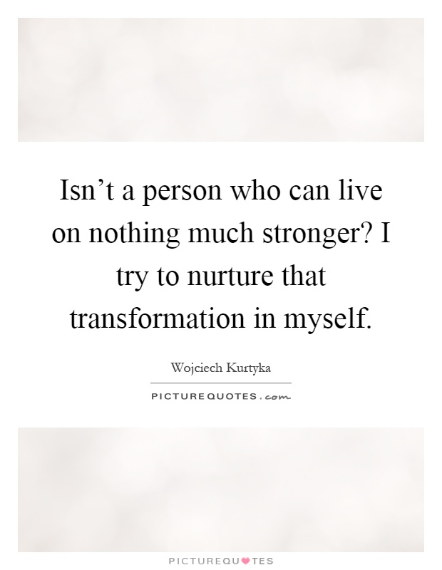 Isn't a person who can live on nothing much stronger? I try to nurture that transformation in myself Picture Quote #1