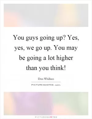 You guys going up? Yes, yes, we go up. You may be going a lot higher than you think! Picture Quote #1