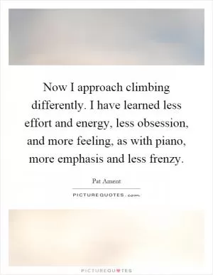 Now I approach climbing differently. I have learned less effort and energy, less obsession, and more feeling, as with piano, more emphasis and less frenzy Picture Quote #1