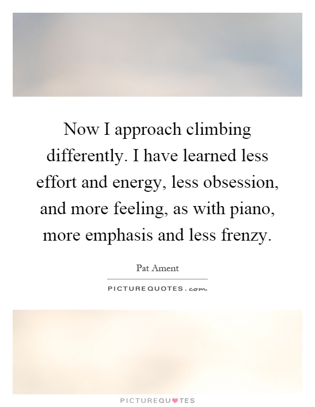 Now I approach climbing differently. I have learned less effort and energy, less obsession, and more feeling, as with piano, more emphasis and less frenzy Picture Quote #1