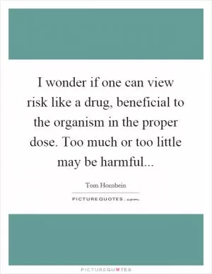 I wonder if one can view risk like a drug, beneficial to the organism in the proper dose. Too much or too little may be harmful Picture Quote #1