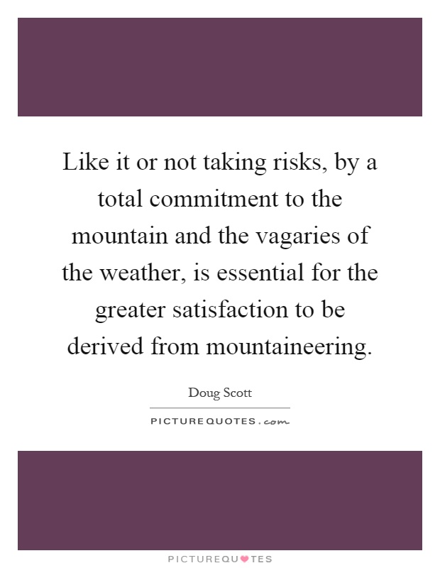 Like it or not taking risks, by a total commitment to the mountain and the vagaries of the weather, is essential for the greater satisfaction to be derived from mountaineering Picture Quote #1