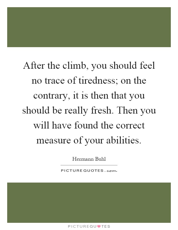 After the climb, you should feel no trace of tiredness; on the contrary, it is then that you should be really fresh. Then you will have found the correct measure of your abilities Picture Quote #1
