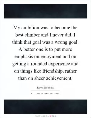 My ambition was to become the best climber and I never did. I think that goal was a wrong goal. A better one is to put more emphasis on enjoyment and on getting a rounded experience and on things like friendship, rather than on sheer achievement Picture Quote #1