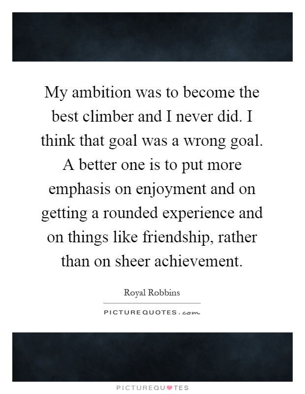 My ambition was to become the best climber and I never did. I think that goal was a wrong goal. A better one is to put more emphasis on enjoyment and on getting a rounded experience and on things like friendship, rather than on sheer achievement Picture Quote #1