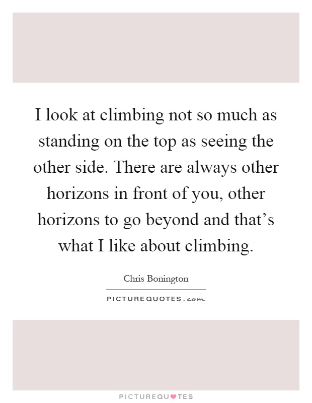 I look at climbing not so much as standing on the top as seeing the other side. There are always other horizons in front of you, other horizons to go beyond and that's what I like about climbing Picture Quote #1