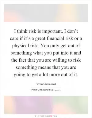 I think risk is important. I don’t care if it’s a great financial risk or a physical risk. You only get out of something what you put into it and the fact that you are willing to risk something means that you are going to get a lot more out of it Picture Quote #1