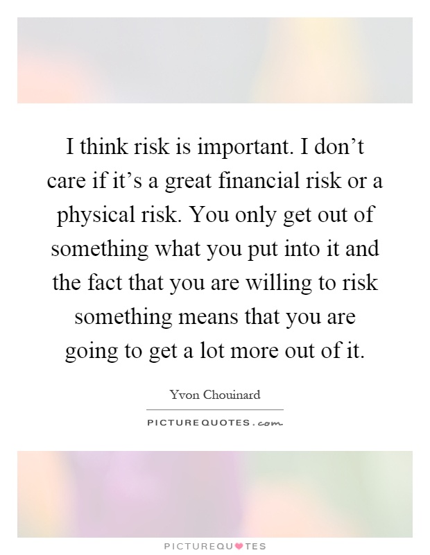 I think risk is important. I don't care if it's a great financial risk or a physical risk. You only get out of something what you put into it and the fact that you are willing to risk something means that you are going to get a lot more out of it Picture Quote #1